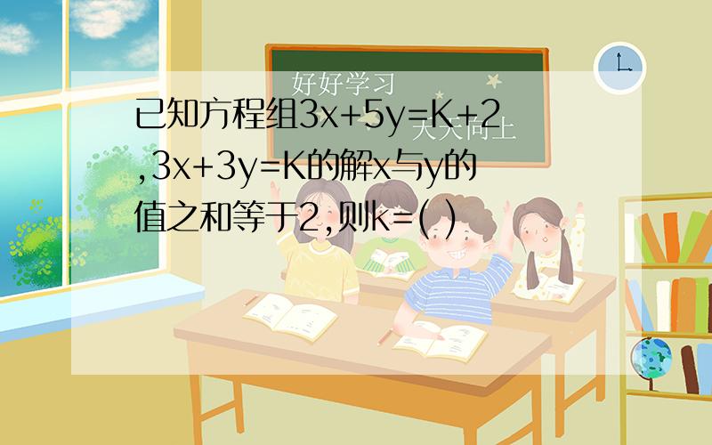 已知方程组3x+5y=K+2,3x+3y=K的解x与y的值之和等于2,则k=( )