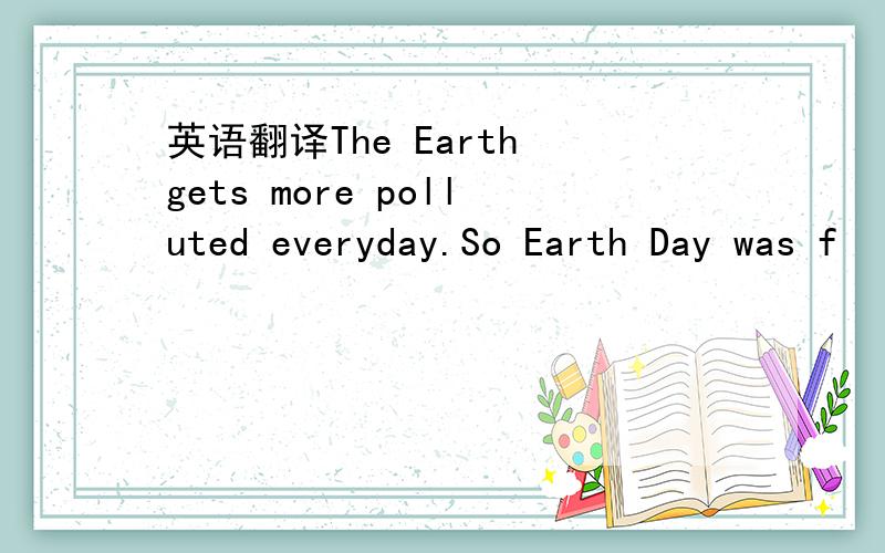 英语翻译The Earth gets more polluted everyday.So Earth Day was f