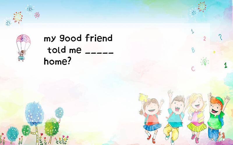my good friend told me _____home?
