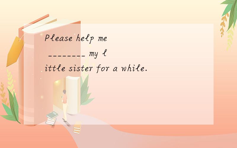 Please help me ________ my little sister for a while.