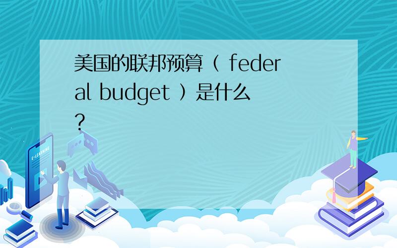 美国的联邦预算（ federal budget ）是什么?