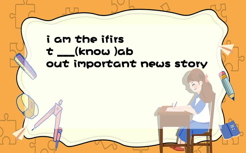 i am the ifirst ___(know )about important news story