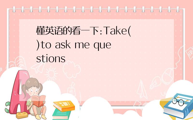 懂英语的看一下:Take( )to ask me questions