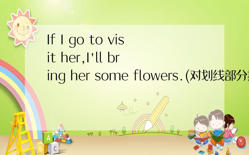 If I go to visit her,I'll bring her some flowers.(对划线部分提问）br