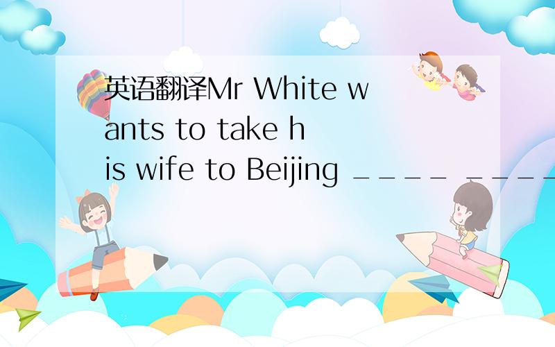 英语翻译Mr White wants to take his wife to Beijing ____ ____ ___