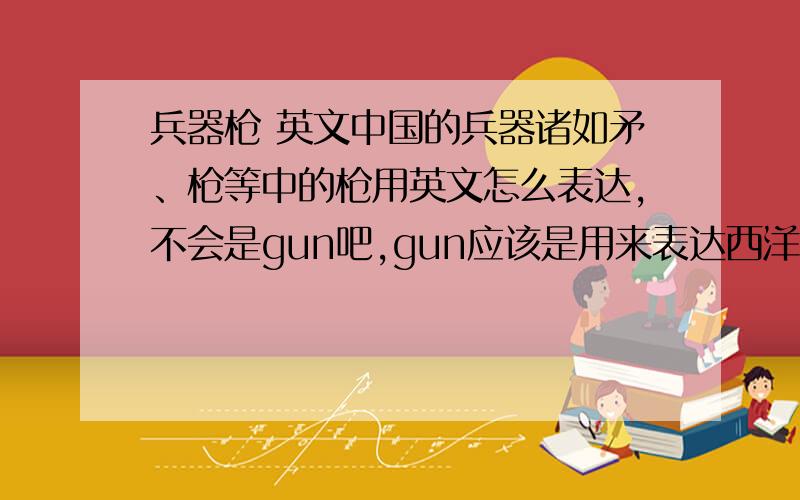 兵器枪 英文中国的兵器诸如矛、枪等中的枪用英文怎么表达,不会是gun吧,gun应该是用来表达西洋的火器吧?