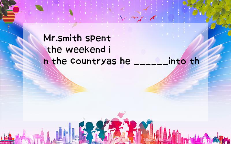 Mr.smith spent the weekend in the countryas he ______into th