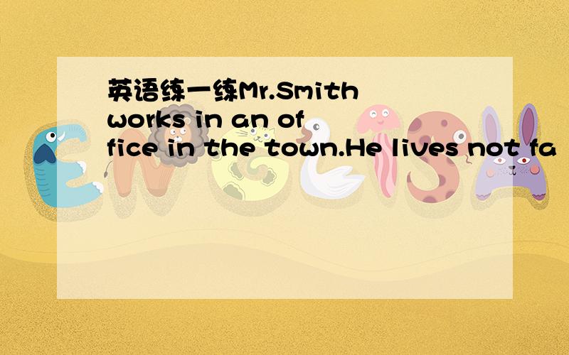 英语练一练Mr.Smith works in an office in the town.He lives not fa