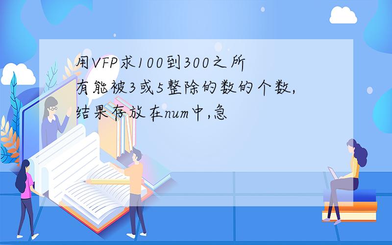 用VFP求100到300之所有能被3或5整除的数的个数,结果存放在num中,急