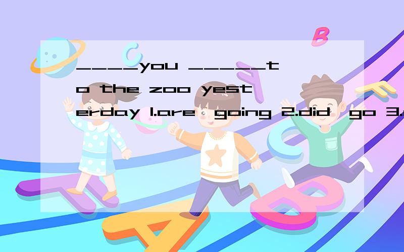____you _____to the zoo yesterday 1.are,going 2.did,go 3.did