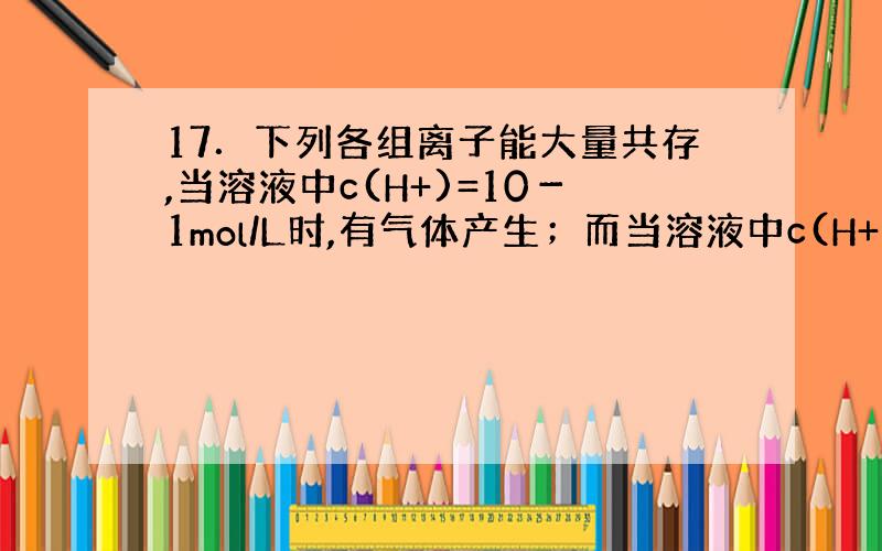 17．下列各组离子能大量共存,当溶液中c(H+)=10－1mol/L时,有气体产生；而当溶液中c(H+)=10－13mo