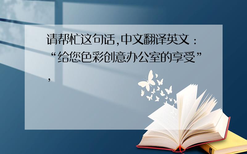请帮忙这句话,中文翻译英文：“给您色彩创意办公室的享受”,