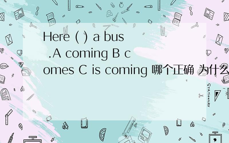 Here ( ) a bus .A coming B comes C is coming 哪个正确 为什么