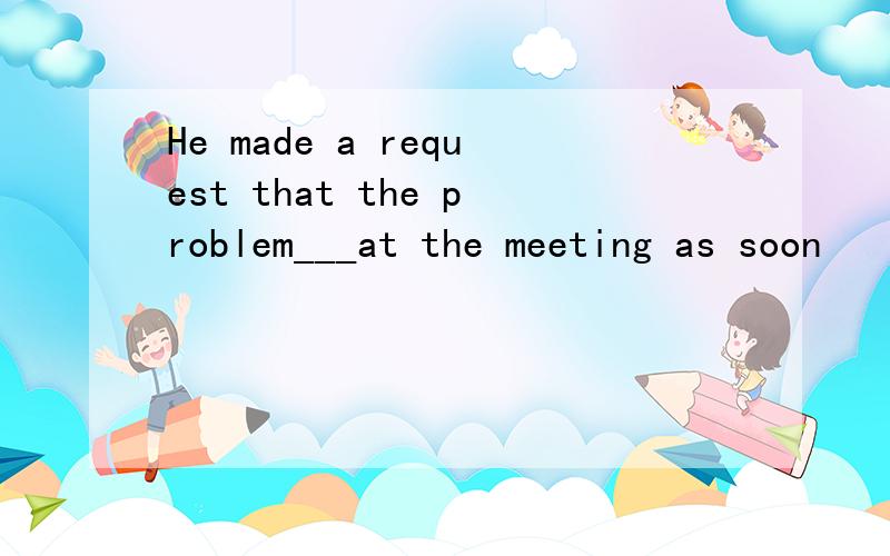 He made a request that the problem___at the meeting as soon