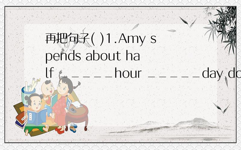 再把句子( )1.Amy spends about half _____hour _____day doing her