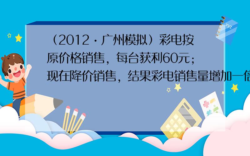 （2012•广州模拟）彩电按原价格销售，每台获利60元；现在降价销售，结果彩电销售量增加一倍，获得的总利润增加了0.5倍