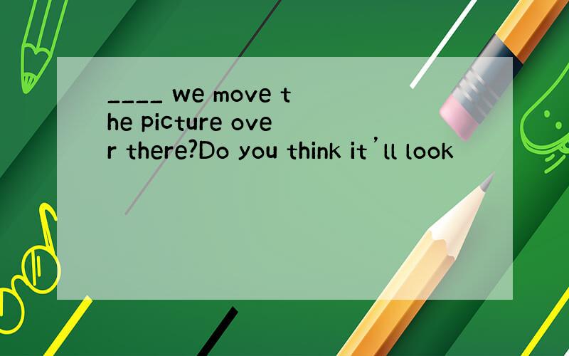 ____ we move the picture over there?Do you think it’ll look