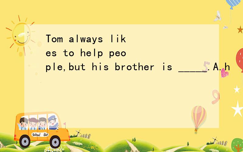Tom always likes to help people,but his brother is _____.A.h