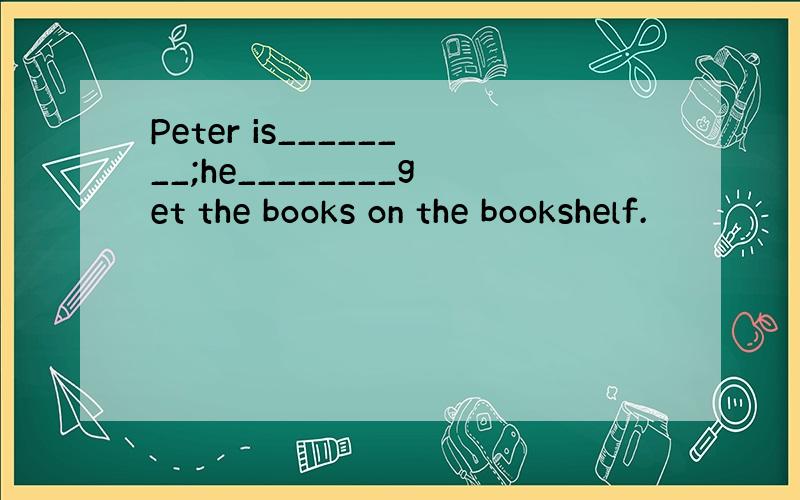 Peter is________;he________get the books on the bookshelf.