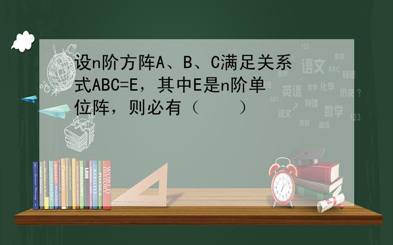 设n阶方阵A、B、C满足关系式ABC=E，其中E是n阶单位阵，则必有（　　）