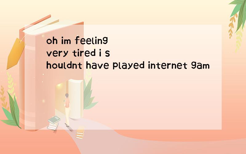 oh im feeling very tired i shouldnt have played internet gam