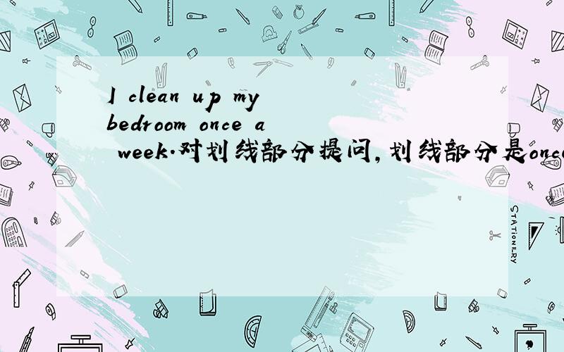 I clean up my bedroom once a week.对划线部分提问,划线部分是once a week.