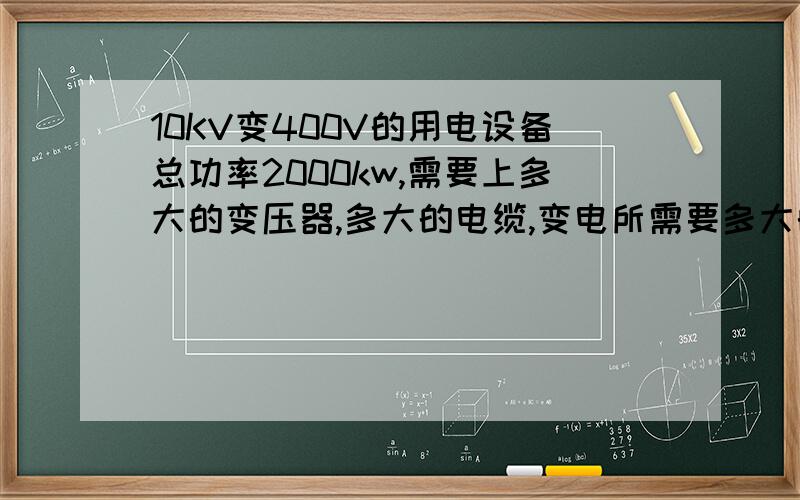 10KV变400V的用电设备总功率2000kw,需要上多大的变压器,多大的电缆,变电所需要多大的电容 请教计算过程
