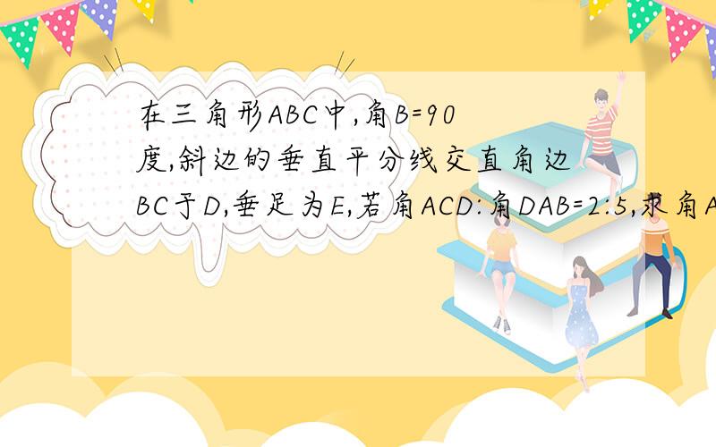 在三角形ABC中,角B=90度,斜边的垂直平分线交直角边BC于D,垂足为E,若角ACD:角DAB=2:5,求角ADB及角