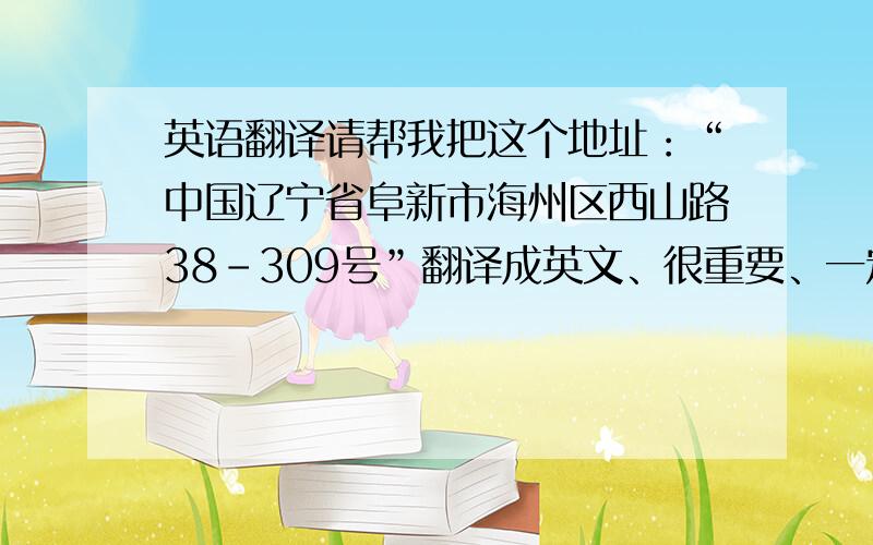 英语翻译请帮我把这个地址：“中国辽宁省阜新市海州区西山路38-309号”翻译成英文、很重要、一定要最准确的