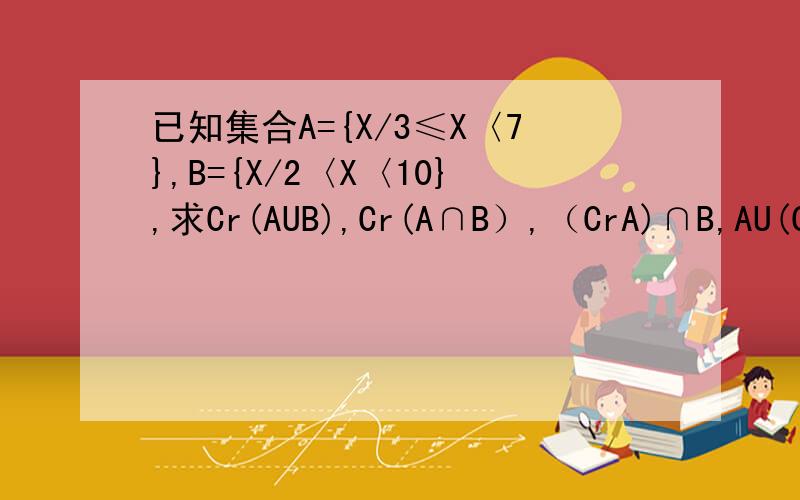 已知集合A={X/3≤X〈7},B={X/2〈X〈10},求Cr(AUB),Cr(A∩B）,（CrA)∩B,AU(CrB