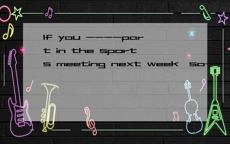 If you ----part in the sports meeting next week,so---