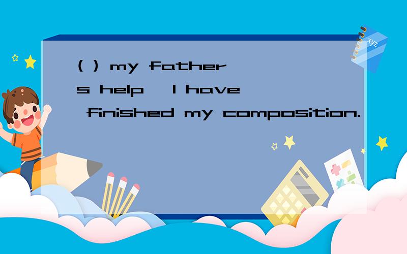 ( ) my father's help ,I have finished my composition.