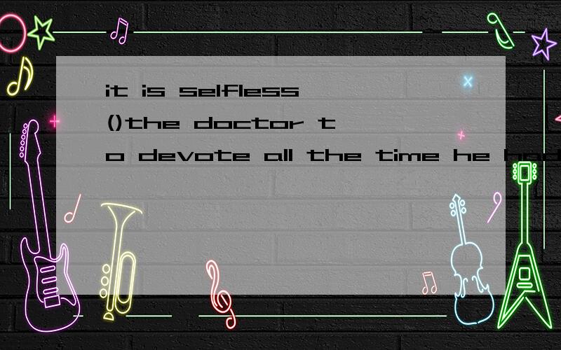 it is selfless()the doctor to devote all the time he had ()f