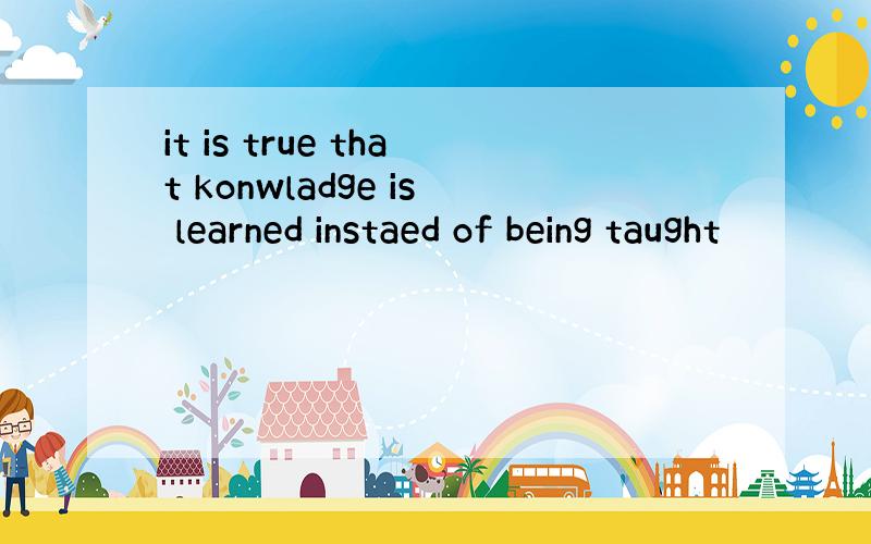 it is true that konwladge is learned instaed of being taught