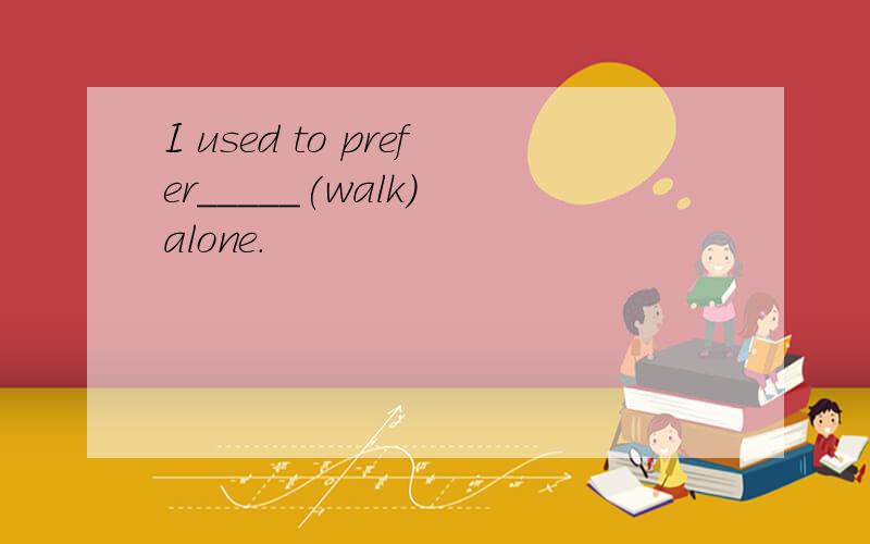 I used to prefer_____(walk) alone.
