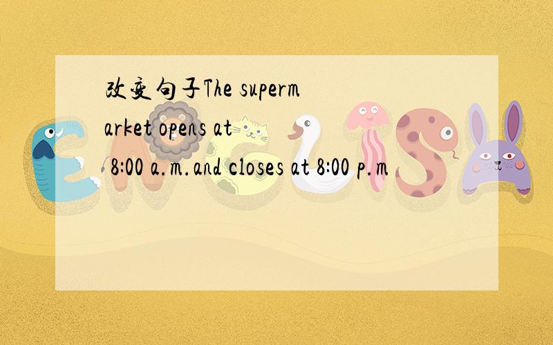 改变句子The supermarket opens at 8:00 a.m.and closes at 8:00 p.m