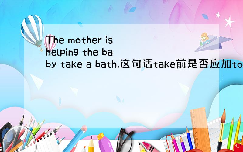 The mother is helping the baby take a bath.这句话take前是否应加to.为什