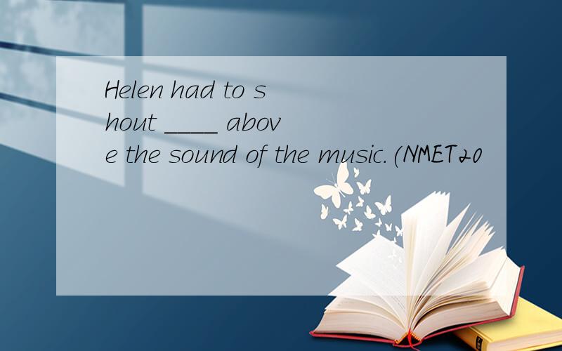 Helen had to shout ____ above the sound of the music.(NMET20