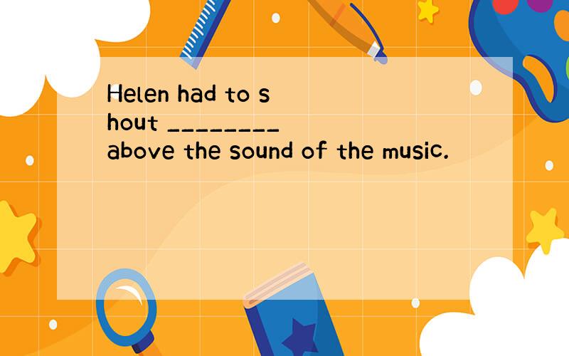 Helen had to shout ________ above the sound of the music.