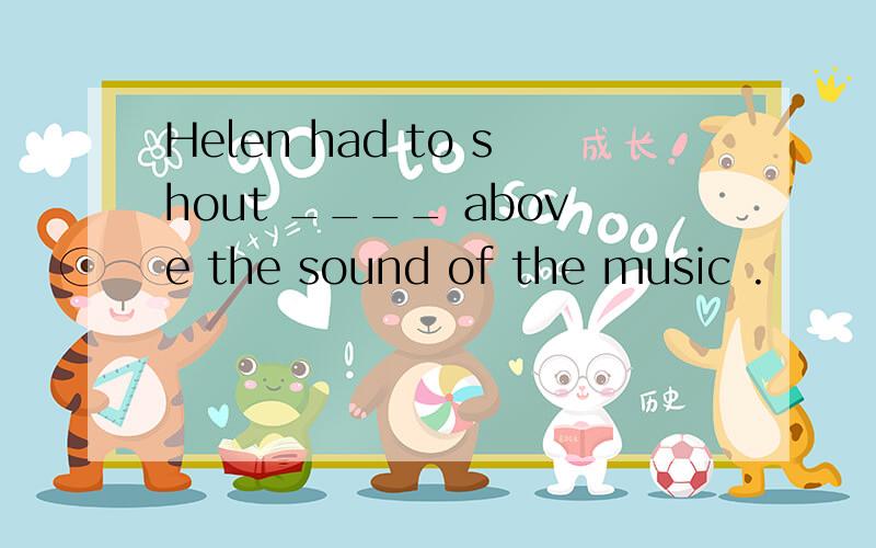 Helen had to shout ____ above the sound of the music .