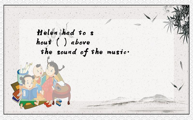 Helen had to shout ( ) above the sound of the music.
