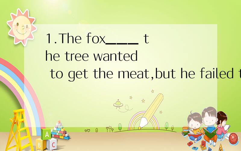 1.The fox▁▁▁ the tree wanted to get the meat,but he failed t