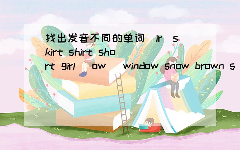 找出发音不同的单词（ir）skirt shirt short girl （ow） window snow brown s
