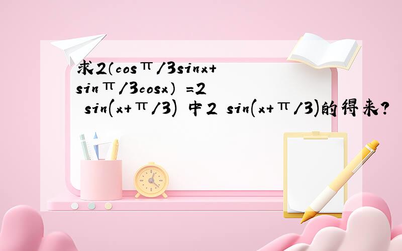 求2（cosπ/3sinx+sinπ/3cosx） =2 sin(x+π/3) 中2 sin(x+π/3)的得来?