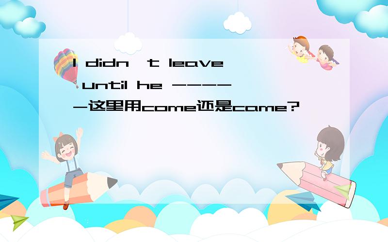 I didn't leave until he -----这里用come还是came?