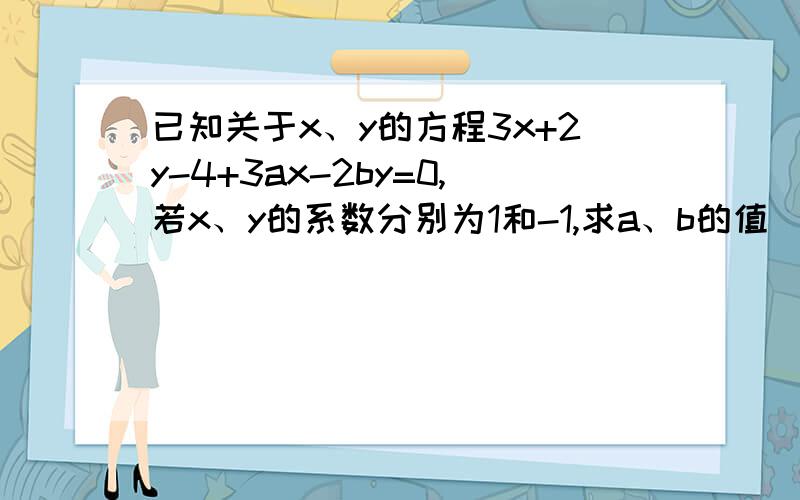 已知关于x、y的方程3x+2y-4+3ax-2by=0,若x、y的系数分别为1和-1,求a、b的值