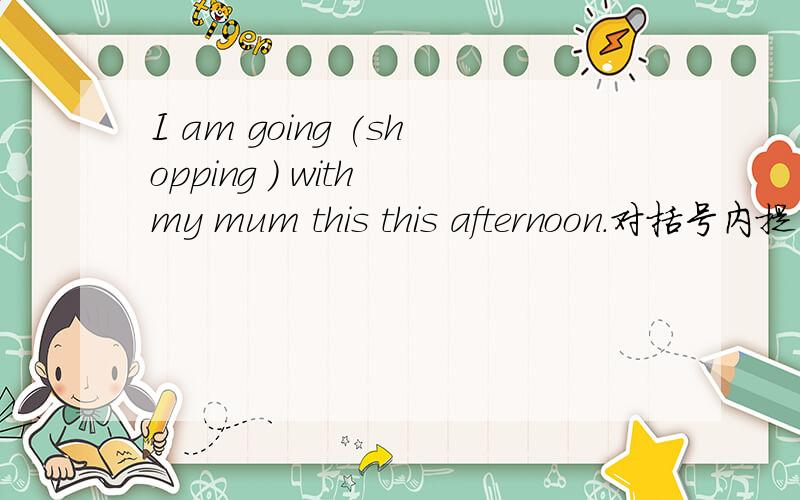 I am going (shopping ) with my mum this this afternoon.对括号内提