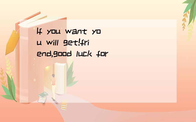 If you want you will get!friend,good luck for