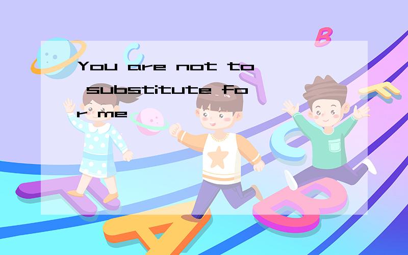 You are not to substitute for me