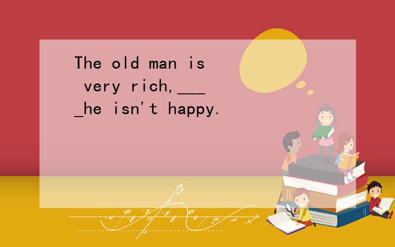 The old man is very rich,____he isn't happy.